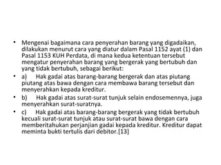 • Mengenai bagaimana cara penyerahan barang yang digadaikan,
dilakukan menurut cara yang diatur dalam Pasal 1152 ayat (1) dan
Pasal 1153 KUH Perdata, di mana kedua ketentuan tersebut
mengatur penyerahan barang yang bergerak yang bertubuh dan
yang tidak bertubuh, sebagai berikut:
• a) Hak gadai atas barang-barang bergerak dan atas piutang
piutang atas bawa dengan cara membawa barang tersebut dan
menyerahkan kepada kreditur.
• b) Hak gadai atas surat-surat tunjuk selain endosemennya, juga
menyerahkan surat-suratnya.
• c) Hak gadai atas barang-barang bergerak yang tidak bertubuh
kecuali surat-surat tunjuk atau surat-surat bawa dengan cara
memberitahukan perjanjian gadai kepada kreditur. Kreditur dapat
meminta bukti tertulis dari debitor.[13]
 