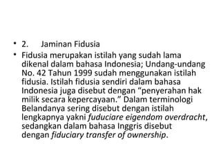 • 2. Jaminan Fidusia
• Fidusia merupakan istilah yang sudah lama
dikenal dalam bahasa Indonesia; Undang-undang
No. 42 Tahun 1999 sudah menggunakan istilah
fidusia. Istilah fidusia sendiri dalam bahasa
Indonesia juga disebut dengan “penyerahan hak
milik secara kepercayaan.” Dalam terminologi
Belandanya sering disebut dengan istilah
lengkapnya yakni fuduciare eigendom overdracht,
sedangkan dalam bahasa Inggris disebut
dengan fiduciary transfer of ownership.
 