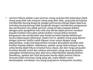 • Jaminan fidusia adalah suatu jaminan utang yang bersifat kebendaan (baik
utang yang telah ada maupun utang yang akan ada), yang pada prinsipnya
memberikan barang bergerak sebagai jaminannya (tetapi dapat diperluas
terhadap barang-barang tidak bergerak) dengan memberikan penguasaan
dan penikmatan atas objek jaminan utang tersebut kepada debitor
(dengan jalan pengalihan hak milik atas benda objek jaminan tersebut
kepada kreditor) kemudian pihak kreditor menyerahkan kembali
penguasaan dan penikmatan atas benda tersebut kepada debitornya
secara kepercayaan (fiduciary). Dalam hal ini, apabila utang yang dijamin
dengan jaminan fudisia sudah dibayar lunas sesaui dengan yang
diperjanjikan, maka titel kepemilikan tersebut diserahkan kembali oleh
kreditor kepada debitor. Sebaliknya, apabila utang tidak terbayar lunas,
amka benda objek fidusia tersebut harus dijual, dan dari harga penjualan
tersebut diambil untuk dan sebesar pelunasan utang sesuai perjanjian,
sedangkan kelebihannya (jika ada) harus dikembalikan kepada debitor.
Sebaliknya, apabila dari hasil penjualan benda objek jaminan fidusia
ternyata tidak menutupi utang yang ada, maka debitor masih
berkewajiban membayar sisa utang yang belum terbayarkan tersebut.
 