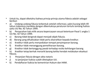 • Untuk itu, dapat diketahui bahwa prinsip-prinsip utama fidesia adalah sebagai
berikut:
• a) Undang-undang fidusia terbentuk setelah reformasi, yakni kurang lebih 49
tahun Indonesia merdeka dengan dibentuknya peraturan tertulis tentang fudisia
yaitu UU No. 42 Tahun 1999.
• b) Penyerahan hak milik secara kepercayaan sesuai ketentuan Pasal 1 angka 1
UU No. 42 Tahun 1999.
• c) Barang tidak bergerak dapat menjadi objek fidusia.
• d) Barang yang difudisiakan tidak perlu diserahkan kepada kreditur.
• e) Kreditur tidak perlu menyediakan tempat penyimpanan barang.
• f) Kreditur tidak menanggung pemeliharaan barang.
• g) Kreditor tidak bertanggung jawab terhadap resiko kehilangan barang.
• h) Kreditor tetap berhak menarik barang ketika hendak melakukan eksekusi
fidusia.
• i) Perjanjian fidusia dengan akta notaris
• j) Isi perjanjian fudisia sudah ditetapkan UU.
• k) Pendaftaran fudisia ke kementrian Hukum dan HAM.
 
