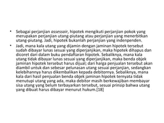 • Sebagai perjanjian assessoir, hipotek mengikuti perjanjian pokok yang
merupakan perjanjian utang-piutang atau perjanjian yang menerbitkan
utang-piutang. Jadi, hipotek bukanlah perjanjian yang indenpenden.
• Jadi, mana kala utang yang dijamin dengan jaminan hipotek tersebut
sudah dibayar lunas sesuai yang diperjanjikan, maka hipotek dihapus dan
dicoret dari dalam buku pendaftaran hipotek. Sebaliknya, mana kala
utang tidak dibayar lunas sesuai yang diperjanjikan, maka benda objek
jaminan hipotek tersebut harus dijual; dari harga penjualan tersebut akan
diambil untuk dan sebesar pelunasan utang sesuai perjanjian, sedangkan
kelebihannya harus dikembalikan kepada debitornya. Sebaliknya, mana
kala dari hasil penjualan benda objek jaminan hipotek ternyata tidak
menutupi utang yang ada, maka debitor masih berkewajiban membayar
sisa utang yang belum terbayarkan tersebut, sesuai prinsip bahwa utang
yang dibuat harus dibayar menurut hukum.[18]
 