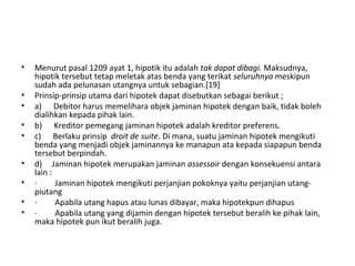 • Menurut pasal 1209 ayat 1, hipotik itu adalah tak dapat dibagi. Maksudnya,
hipotik tersebut tetap meletak atas benda yang terikat seluruhnya meskipun
sudah ada pelunasan utangnya untuk sebagian.[19]
• Prinsip-prinsip utama dari hipotek dapat disebutkan sebagai berikut ;
• a) Debitor harus memelihara objek jaminan hipotek dengan baik, tidak boleh
dialihkan kepada pihak lain.
• b) Kreditor pemegang jaminan hipotek adalah kreditor preferens.
• c) Berlaku prinsip droit de suite. Di mana, suatu jaminan hipotek mengikuti
benda yang menjadi objek jaminannya ke manapun ata kepada siapapun benda
tersebut berpindah.
• d) Jaminan hipotek merupakan jaminan assessoir dengan konsekuensi antara
lain :
• · Jaminan hipotek mengikuti perjanjian pokoknya yaitu perjanjian utang-
piutang
• · Apabila utang hapus atau lunas dibayar, maka hipotekpun dihapus
• · Apabila utang yang dijamin dengan hipotek tersebut beralih ke pihak lain,
maka hipotek pun ikut beralih juga.
 