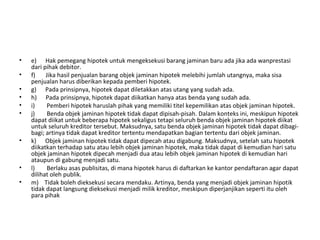 • e) Hak pemegang hipotek untuk mengeksekusi barang jaminan baru ada jika ada wanprestasi
dari pihak debitor.
• f) Jika hasil penjualan barang objek jaminan hipotek melebihi jumlah utangnya, maka sisa
penjualan harus diberikan kepada pemberi hipotek.
• g) Pada prinsipnya, hipotek dapat diletakkan atas utang yang sudah ada.
• h) Pada prinsipnya, hipotek dapat diikatkan hanya atas benda yang sudah ada.
• i) Pemberi hipotek haruslah pihak yang memiliki titel kepemilikan atas objek jaminan hipotek.
• j) Benda objek jaminan hipotek tidak dapat dipisah-pisah. Dalam konteks ini, meskipun hipotek
dapat diikat untuk beberapa hipotek sekaligus tetapi seluruh benda objek jaminan hipotek diikat
untuk seluruh kreditor tersebut. Maksudnya, satu benda objek jaminan hipotek tidak dapat dibagi-
bagi; artinya tidak dapat kreditor tertentu mendapatkan bagian tertentu dari objek jaminan.
• k) Objek jaminan hipotek tidak dapat dipecah atau digabung. Maksudnya, setelah satu hipotek
diikatkan terhadap satu atau lebih objek jaminan hipotek, maka tidak dapat di kemudian hari satu
objek jaminan hipotek dipecah menjadi dua atau lebih objek jaminan hipotek di kemudian hari
ataupun di gabung menjadi satu.
• l) Berlaku asas publisitas, di mana hipotek harus di daftarkan ke kantor pendaftaran agar dapat
dilihat oleh publik.
• m) Tidak boleh dieksekusi secara mendaku. Artinya, benda yang menjadi objek jaminan hipotik
tidak dapat langsung dieksekusi menjadi milik kreditor, meskipun diperjanjikan seperti itu oleh
para pihak
 