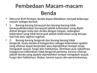 Pembedaan Macam-macam
Benda
• Menurut KUH Perdata, benda dapat dibedakan menjadi beberapa
macam sebagai berikut:
• 1. Barang-barang berwujud dan barang-barang tidak
berwujudKebendaan berwujud adalah kebendaan yang dapat
dilihat dengan mata dan diraba dengan tangan, sedangkan
kebendaan yang tidak berwujud adalah kebendaan yang berupa
hak-hak atau tagihan-tagihan.
• 2. Barang-barang bergerak dan barang-barang tidak
bergerak. Suatu benda di kategorikan sebagai kebendaan apabila
yang sifatnya dapat berpindah atau dipindahkan tempat tanpa
mengubah wujud, fungsi dan hakikatnya. Demikian pula sebaliknya
kategorisasi kebendaan tidak bergerak pertama, karena sifatnya
adalah benda yang apabila dipindahkan tempat mengubah wujud,
fungsi dan hakikatnya. Kedua, karena tujuan dan peruntukannya,
 