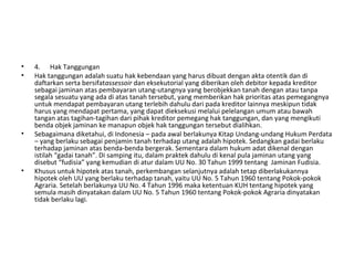 • 4. Hak Tanggungan
• Hak tanggungan adalah suatu hak kebendaan yang harus dibuat dengan akta otentik dan di
daftarkan serta bersifatassessoir dan eksekutorial yang diberikan oleh debitor kepada kreditor
sebagai jaminan atas pembayaran utang-utangnya yang berobjekkan tanah dengan atau tanpa
segala sesuatu yang ada di atas tanah tersebut, yang memberikan hak prioritas atas pemegangnya
untuk mendapat pembayaran utang terlebih dahulu dari pada kreditor lainnya meskipun tidak
harus yang mendapat pertama, yang dapat dieksekusi melalui pelelangan umum atau bawah
tangan atas tagihan-tagihan dari pihak kreditor pemegang hak tanggungan, dan yang mengikuti
benda objek jaminan ke manapun objek hak tanggungan tersebut dialihkan.
• Sebagaimana diketahui, di Indonesia – pada awal berlakunya Kitap Undang-undang Hukum Perdata
– yang berlaku sebagai penjamin tanah terhadap utang adalah hipotek. Sedangkan gadai berlaku
terhadap jaminan atas benda-benda bergerak. Sementara dalam hukum adat dikenal dengan
istilah “gadai tanah”. Di samping itu, dalam praktek dahulu di kenal pula jaminan utang yang
disebut “fudisia” yang kemudian di atur dalam UU No. 30 Tahun 1999 tentang Jaminan Fudisia.
• Khusus untuk hipotek atas tanah, perkembangan selanjutnya adalah tetap diberlakukannya
hipotek oleh UU yang berlaku terhadap tanah, yaitu UU No. 5 Tahun 1960 tentang Pokok-pokok
Agraria. Setelah berlakunya UU No. 4 Tahun 1996 maka ketentuan KUH tentang hipotek yang
semula masih dinyatakan dalam UU No. 5 Tahun 1960 tentang Pokok-pokok Agraria dinyatakan
tidak berlaku lagi.
 