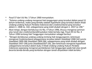 • Pasal 57 dari UU No. 5 Tahun 1960 menyatakan:
• “Selama undang-undang mengenai hak tanggungan yang tersebut dalam pasal 51
belum terbentuk, maka yang berlaku adalah hypotheek yang tersebut dalam Kitab
Undang-undang Hukum Perdata Indonesia dan credietverband yang tersebut
dalam S. 1908 no. 542, sebagaimana yang telah diubah dengan S. 1937 no 190.”
• Akan tetapi, dengan berlakunya UU No. 4 Tahun 1996, khusus mengenai jaminan
atas tanah dan credietverbanddinyatakan tidak berlaku lagi. Pasal 29 UU No. 4
Tahun 1996 tentang Hak Tanggungan menyatakan sebagai berikut:
• “Dengan berlakunya undang-undang tentang hak tanggunganini, ketentuan
mengenai Credietverband sebagaimana tersebut dalam Staatblad 1908-542 juncto
Staatblad 1909-586 Staatblad 1909-584, sebagaimana yang telah diubah dengan
Staatblad 1937-190 junto Staatblad1937-191, dan ketentuan mengenai hypotheek
sebagaimana tersebut dalam buku II Kitab Undang-undang Hukum Perdata
Indonesia sepanjang mengenai pembebanan hak tanggungan pada hak atas tanah
beserta benda-benda yang berkaitan dengan tanah dinyatakan tidak berlaku.”
 