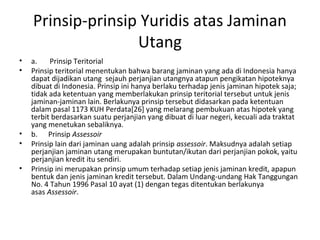 Prinsip-prinsip Yuridis atas Jaminan
Utang
• a. Prinsip Teritorial
• Prinsip teritorial menentukan bahwa barang jaminan yang ada di Indonesia hanya
dapat dijadikan utang sejauh perjanjian utangnya atapun pengikatan hipoteknya
dibuat di Indonesia. Prinsip ini hanya berlaku terhadap jenis jaminan hipotek saja;
tidak ada ketentuan yang memberlakukan prinsip teritorial tersebut untuk jenis
jaminan-jaminan lain. Berlakunya prinsip tersebut didasarkan pada ketentuan
dalam pasal 1173 KUH Perdata[26] yang melarang pembukuan atas hipotek yang
terbit berdasarkan suatu perjanjian yang dibuat di luar negeri, kecuali ada traktat
yang menetukan sebaliknya.
• b. Prinsip Assessoir
• Prinsip lain dari jaminan uang adalah prinsip assessoir. Maksudnya adalah setiap
perjanjian jaminan utang merupakan buntutan/ikutan dari perjanjian pokok, yaitu
perjanjian kredit itu sendiri.
• Prinsip ini merupakan prinsip umum terhadap setiap jenis jaminan kredit, apapun
bentuk dan jenis jaminan kredit tersebut. Dalam Undang-undang Hak Tanggungan
No. 4 Tahun 1996 Pasal 10 ayat (1) dengan tegas ditentukan berlakunya
asas Assessoir.
 