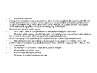 • c. Prinsip Hak Preferensi
• Prinsip ini menyatakan bahwa pada umumnya pihak kreditor yang telah diberi jaminan kredit oleh
debitor akan mempunyai hak atas jaminan pelunasan utang tersebut, artinya harus didahulukan
dari pihak kreditor lainnya. Prinsip preferensi ini tidak hanya berlaku pada jaminan kredit, tetapi
dalam beberapa hal juga terhadap jaminan utang yang bukan kredit.
• Hak preferensi bersifat mutlak karena :
• · Tidak semua jaminan utang memberikan hak preferensi kepada kreditornya
• · Meskipun pihak kreditor memiliki hak preferensi, tidak tertutup kemungkinan masih ada jenis
hak preferensi lainnya dari pihak lain yang lebih tinggi kedudukannya.
• Unsur-unsur yang harus dipenuhi agar suatu jaminan dapat mempunyai hak preferensi: :
• 1) Ada ketentuan dalam perundang-undangan yang dengan tegas menyatakan adanya hak
preferensi tersebut, seperti yang disebutkan dalam Pasal 6 UU Hak Tanggungan No. 4 Tahun 1996.
• 2) Utangnya sah
• 3) Pelaksanaan hak preferensi tersebut harus sesuai dengan;
• · Klausul dalam perjanjian utang
• · Klausul dalam perjanjian jaminan
• · Peraturan perundang-undangan lainnya
 