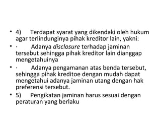 • 4) Terdapat syarat yang dikendaki oleh hukum
agar terlindunginya pihak kreditor lain, yakni:
• · Adanya disclosure terhadap jaminan
tersebut sehingga pihak kreditor lain dianggap
mengetahuinya
• · Adanya pengamanan atas benda tersebut,
sehingga pihak kreditoe dengan mudah dapat
mengetahui adanya jaminan utang dengan hak
preferensi tersebut.
• 5) Pengikatan jaminan harus sesuai dengan
peraturan yang berlaku
 