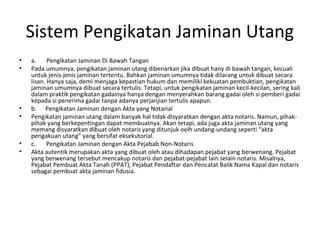 Sistem Pengikatan Jaminan Utang
• a. Pengikatan Jaminan Di Bawah Tangan
• Pada umumnya, pengikatan jaminan utang dibenarkan jika dibuat hany di bawah tangan, kecuali
untuk jenis-jenis jaminan tertentu. Bahkan jaminan umumnya tidak dilarang untuk dibuat secara
lisan. Hanya saja, demi menjaga kepastian hukum dan memiliki kekuatan pembuktian, pengikatan
jaminan umumnya dibuat secara tertulis. Tetapi, untuk pengikatan jaminan kecil-kecilan, sering kali
dalam praktik pengikatan gadainya hanya dengan menyerahkan barang gadai oleh si pemberi gadai
kepada si penerima gadai tanpa adanya perjanjian tertulis apapun.
• b. Pengikatan Jaminan dengan Akta yang Notarial
• Pengikatan jaminan utang dalam banyak hal tidak disyaratkan dengan akta notaris. Namun, pihak-
pihak yang berkepentingan dapat membuatnya. Akan tetapi, ada juga akta jaminan utang yang
memang disyaratkan dibuat oleh notaris yang ditunjuk oelh undang-undang seperti “akta
pengakuan utang” yang bersifat eksekutorial.
• c. Pengikatan Jaminan dengan Akta Pejabab Non-Notaris
• Akta autentik merupakan akta yang dibuat oleh atau dihadapan pejabat yang berwenang. Pejabat
yang berwenang tersebut mencakup notaris dan pejabat-pejabat lain selain notaris. Misalnya,
Pejabat Pembuat Akta Tanah (PPAT), Pejabat Pendaftar dan Pencatat Balik Nama Kapal dan notaris
sebagai pembuat akta jaminan fidusia.
 