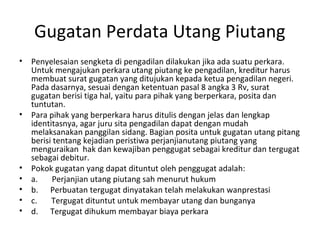 Gugatan Perdata Utang Piutang
• Penyelesaian sengketa di pengadilan dilakukan jika ada suatu perkara.
Untuk mengajukan perkara utang piutang ke pengadilan, kreditur harus
membuat surat gugatan yang ditujukan kepada ketua pengadilan negeri.
Pada dasarnya, sesuai dengan ketentuan pasal 8 angka 3 Rv, surat
gugatan berisi tiga hal, yaitu para pihak yang berperkara, posita dan
tuntutan.
• Para pihak yang berperkara harus ditulis dengan jelas dan lengkap
identitasnya, agar juru sita pengadilan dapat dengan mudah
melaksanakan panggilan sidang. Bagian posita untuk gugatan utang pitang
berisi tentang kejadian peristiwa perjanjianutang piutang yang
menguraikan hak dan kewajiban penggugat sebagai kreditur dan tergugat
sebagai debitur.
• Pokok gugatan yang dapat dituntut oleh penggugat adalah:
• a. Perjanjian utang piutang sah menurut hukum
• b. Perbuatan tergugat dinyatakan telah melakukan wanprestasi
• c. Tergugat dituntut untuk membayar utang dan bunganya
• d. Tergugat dihukum membayar biaya perkara
 