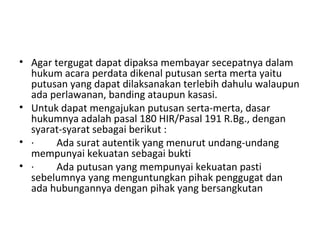 • Agar tergugat dapat dipaksa membayar secepatnya dalam
hukum acara perdata dikenal putusan serta merta yaitu
putusan yang dapat dilaksanakan terlebih dahulu walaupun
ada perlawanan, banding ataupun kasasi.
• Untuk dapat mengajukan putusan serta-merta, dasar
hukumnya adalah pasal 180 HIR/Pasal 191 R.Bg., dengan
syarat-syarat sebagai berikut :
• · Ada surat autentik yang menurut undang-undang
mempunyai kekuatan sebagai bukti
• · Ada putusan yang mempunyai kekuatan pasti
sebelumnya yang menguntungkan pihak penggugat dan
ada hubungannya dengan pihak yang bersangkutan
 