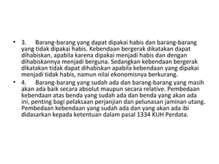 • 3. Barang-barang yang dapat dipakai habis dan barang-barang
yang tidak dipakai habis. Kebendaan bergerak dikatakan dapat
dihabiskan, apabila karena dipakai menjadi habis dan dengan
dihabiskannya menjadi berguna. Sedangkan kebendaan bergerak
dikatakan tidak dapat dihabiskan apabila kebendaan yang dipakai
menjadi tidak habis, namun nilai ekonomisnya berkurang.
• 4. Barang-barang yang sudah ada dan barang-barang yang masih
akan ada baik secara absolut maupun secara relative. Pembedaan
kebendaan atas benda yang sudah ada dan benda yang akan ada
ini, penting bagi pelaksaan perjanjian dan pelunasan jaminan utang.
Pembedaan kebendaan yang sudah ada dan yang akan ada ibi
didasarkan kepada ketentuan dalam pasal 1334 KUH Perdata.
 