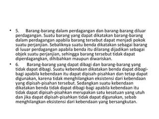 • 5. Barang-barang dalam perdagangan dan barang-barang diluar
perdagangan. Suatu barang yang dapat dikatakan barang-barang
dalam perdagangan apabila barang tersebut dapat menjadi pokok
suatu perjanjian. Sebaliknya suatu benda dikatakan sebagai barang
di luuar perdagangan apabila benda itu dilarang dijadikan sebagai
objek suatu perjanjian, sehingga barang tersebut tidak dapat
diperdagangkan, dihibahkan maupun diwariskan.
• 6. Barang-barang yang dapat dibagi dan barang-barang yang
tidak dapat dibagi. Suatu kebendaan dikatakan benda dapat dibagi-
bagi apabila kebendaan itu dapat dipisah-pisahkan dan tetap dapat
digunakan, karena tidak menghilangkan eksistensi dari kebendaan
yang dipisah-pisahan tersebut. Sedangkan suatu kebendaan
dikatakan benda tidak dapat dibagi-bagi apabila kebendaan itu
tidak dapat dipisah-pisahkan merupakan satu kesatuan yang utuh
dan jika dapat dipisah-pisahkan tidak dapat digunakan, sebab
menghilangkan eksistensi dari kebendaan yang bersangkutan.
 