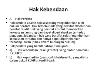 Hak Kebendaan
• A. Hak Perdata
• Hak perdata adalah hak seseorang yang diberikan oleh
hukum perdata. Hak tersebut ada yang bersifat absolut dan
bersifat relatif. Hak yang bersifat absolut memberikan
kekuasaan langsung dan dapat dipertahankan terhadap
siapapun. Sedangkan hak yang bersifat relatif memberikan
kekuasaan terbatas dan hanya dapat dipertahankan
terhadap lawan (pihak dalam hubungan hukum).
• Hak perdata yang bersifat absolut meliputi:
• a) Hak kebendaan (zakelijkrecht), yang diatur dam buku
II KUHPdt.
• b) Hak kepribadian (persoonlijkheidsrecht), yang diatur
dalam buku I KUHPdt terdiri dari:
 