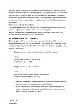 Muzani Anh
30 Jun 2013
Berkaitan dengan kenajisan anjing,terdapat perbezaan pendapat para ulama, antaranya
Imam Abu Hanifah mengatakan bahawa anjing ialah najis. Imam Syaukani juga mengatakan
demikian serta ini adalah pendapat jumhur(majoriti) ulama,. Ada juga yang mengatakan
anjing bukan najis seperti dalam Mazhab Maliki. Meskipun demikian, berkaitan dengan tahi
anjing, semua ulama bersepakat bahawa ia adalah najis. (Rujuk Fiqh Berinteraksi dengan
Non-Muslim).
Dalam matan fiqh iaitu Fath al-Qarib :
“ Dan kulit bangkai menjadi suci dengan proses samak melainkan kulit anjing dan khinzir
dan apa yang lahir daripada kedua-duanya atau salah satunya.”
oleh itu, kita dapat fahami bahawa kenajisan anjing itu ialah pada zat dan „ainnya dan
kulitnya tidak dapat disucikan walaupun telah disamak.
BILANGAN BASUHAN AIR KETIKA SAMAK
Najis anjing dan babi perlu merupakan najis mughallazah (berat) dan tidak memadai
membasuhnya sebanyak satu kali basuhan seperti najis-najis lain. Babi diqiyaskan kepada
anjing(dari segi najisnya) kerana babi lebih buruk keadaannya daripada anjing. (Rujuk Fiqh
Manhaji m/s 47 Jilid 1).
1. Bilangan basuhan air ketika samak berdasarkan hadith Abu Hurairah :
- 7 kali
basuhan pertama dicampur dengan tanah.
(Rujuk Nailul Authar, m/s 75)
2. Bilangan basuhan air ketika samak ialah :
- 7 kali
basuhan pertama atau terakhir dicampur dengan tanah.
(Rujuk Fiqh Islam Wa Adillatuh, m/s 161)
Basuhan pertama lebih utama menggunakan air yang dicampur dengan tanah
kerana air basuhan seterusnya dapat membersihkannya.
Dalam Mazhab Syafie, pendapat yang azhar (kuat) ialah tanah sebagai satu-
satunya bahan yang mesti digunakan dan tidak memadai mengunakan sabun.
(Rujuk Fiqh Islam Wa Adillatuh, m/s 161)
 