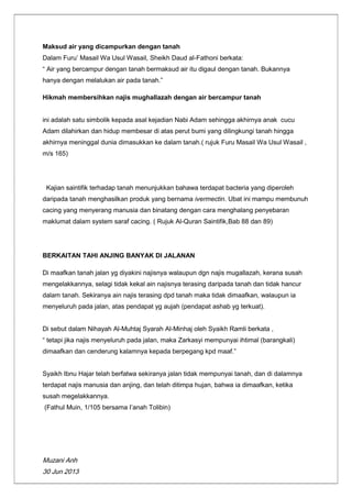 Muzani Anh
30 Jun 2013
Maksud air yang dicampurkan dengan tanah
Dalam Furu‟ Masail Wa Usul Wasail, Sheikh Daud al-Fathoni berkata:
“ Air yang bercampur dengan tanah bermaksud air itu digaul dengan tanah. Bukannya
hanya dengan melalukan air pada tanah.”
Hikmah membersihkan najis mughallazah dengan air bercampur tanah
ini adalah satu simbolik kepada asal kejadian Nabi Adam sehingga akhirnya anak cucu
Adam dilahirkan dan hidup membesar di atas perut bumi yang dilingkungi tanah hingga
akhirnya meninggal dunia dimasukkan ke dalam tanah.( rujuk Furu Masail Wa Usul Wasail ,
m/s 165)
Kajian saintifik terhadap tanah menunjukkan bahawa terdapat bacteria yang diperoleh
daripada tanah menghasilkan produk yang bernama ivermectin. Ubat ini mampu membunuh
cacing yang menyerang manusia dan binatang dengan cara menghalang penyebaran
maklumat dalam system saraf cacing. ( Rujuk Al-Quran Saintifik,Bab 88 dan 89)
BERKAITAN TAHI ANJING BANYAK DI JALANAN
Di maafkan tanah jalan yg diyakini najisnya walaupun dgn najis mugallazah, kerana susah
mengelakkannya, selagi tidak kekal ain najisnya terasing daripada tanah dan tidak hancur
dalam tanah. Sekiranya ain najis terasing dpd tanah maka tidak dimaafkan, walaupun ia
menyeluruh pada jalan, atas pendapat yg aujah (pendapat ashab yg terkuat).
Di sebut dalam Nihayah Al-Muhtaj Syarah Al-Minhaj oleh Syaikh Ramli berkata ,
“ tetapi jika najis menyeluruh pada jalan, maka Zarkasyi mempunyai ihtimal (barangkali)
dimaafkan dan cenderung kalamnya kepada berpegang kpd maaf.”
Syaikh Ibnu Hajar telah berfatwa sekiranya jalan tidak mempunyai tanah, dan di dalamnya
terdapat najis manusia dan anjing, dan telah ditimpa hujan, bahwa ia dimaafkan, ketika
susah megelakkannya.
(Fathul Muin, 1/105 bersama I‟anah Tolibin)
 