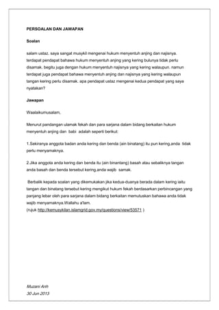 Muzani Anh
30 Jun 2013
PERSOALAN DAN JAWAPAN
Soalan
salam ustaz. saya sangat musykil mengenai hukum menyentuh anjing dan najisnya.
terdapat pendapat bahawa hukum menyentuh anjing yang kering bulunya tidak perlu
disamak. begitu juga dengan hukum menyentuh najisnya yang kering walaupun. namun
terdapat juga pendapat bahawa menyentuh anjing dan najisnya yang kering walaupun
tangan kering perlu disamak. apa pendapat ustaz mengenai kedua pendapat yang saya
nyatakan?
Jawapan
Waalaikumusalam,
Menurut pandangan ulamak fekah dan para sarjana dalam bidang berkaitan hukum
menyentuh anjing dan babi adalah seperti berikut:
1.Sekiranya anggota badan anda kering dan benda (ain binatang) itu pun kering,anda tidak
perlu menyamaknya.
2.Jika anggota anda kering dan benda itu (ain binantang) basah atau sebaliknya tangan
anda basah dan benda tersebut kering,anda wajib samak.
Berbalik kepada soalan yang dikemukakan jika kedua-duanya berada dalam kering iaitu
tangan dan binatang tersebut kering mengikut hukum fekah berdasarkan perbincangan yang
panjang lebar oleh para sarjana dalam bidang berkaitan memutuskan bahawa anda tidak
wajib menyamaknya.Wallahu a'lam.
(rujuk http://kemusykilan.islamgrid.gov.my/questions/view/53571 )
 