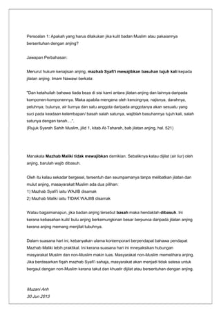 Muzani Anh
30 Jun 2013
Persoalan 1: Apakah yang harus dilakukan jika kulit badan Muslim atau pakaiannya
bersentuhan dengan anjing?
Jawapan Perbahasan:
Menurut hukum kenajisan anjing, mazhab Syafi'i mewajibkan basuhan tujuh kali kepada
jilatan anjing. Imam Nawawi berkata:
"Dan ketahuilah bahawa tiada beza di sisi kami antara jilatan anjing dan lainnya daripada
komponen-komponennya. Maka apabila mengena oleh kencingnya, najisnya, darahnya,
peluhnya, bulunya, air liurnya dan satu anggota daripada anggotanya akan sesuatu yang
suci pada keadaan kelembapan/ basah salah satunya, wajiblah basuhannya tujuh kali, salah
satunya dengan tanah....".
(Rujuk Syarah Sahih Muslim, jilid 1, kitab At-Taharah, bab jilatan anjing, hal. 521)
Manakala Mazhab Maliki tidak mewajibkan demikian. Sebaliknya kalau dijilat (air liur) oleh
anjing, barulah wajib dibasuh.
Oleh itu kalau sekadar bergesel, tersentuh dan seumpamanya tanpa melibatkan jilatan dan
mulut anjing, masayarakat Muslim ada dua pilihan:
1) Mazhab Syafi'i iaitu WAJIB disamak
2) Mazhab Maliki iaitu TIDAK WAJIIB disamak
Walau bagaimanapun, jika badan anjing tersebut basah maka hendaklah dibasuh. Ini
kerana kebasahan kulit/ bulu anjing berkemungkinan besar berpunca daripada jilatan anjing
kerana anjing memang menjilat tubuhnya.
Dalam suasana hari ini, kebanyakan ulama kontemporari berpendapat bahawa pendapat
Mazhab Maliki lebih praktikal. Ini kerana suasana hari ini mneyaksikan hubungan
masyarakat Muslim dan non-Muslim makin luas. Masyarakat non-Muslim memelihara anjing.
Jika berdasarkan fiqah mazhab Syafi'i sahaja, masyarakat akan menjadi tidak selesa untuk
bergaul dengan non-Muslim kerana takut dan khuatir dijilat atau bersentuhan dengan anjing.
 