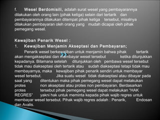 f. Wesel Berdomisili, adalah surat wesel yang pembayarannya
dilakukan oleh orang lain (pihak ketiga) selain dari tertarik dan
pembayarannya dilakukan ditempat pihak ketiga tersebut, misalnya
dilakukan pembayaran oleh orang yang mudah dicapai oleh pihak
pemegang wesel.
Kewajiban Penarik Wesel :
1. Kewajiban Menjamin Akseptasi dan Pembayaran;
Penarik wesel berkewajiban untuk menjamin bahwa pihak tertarik
akan mengakseptasi dan membayar wesel tersebut ketika ditunjukkan
kepadanya. Bilamana setelah ditunjukkan oleh pembawa wesel tersebut
tidak mau diakseptasi oleh tertarik atau sudah diakseptasi tetapi tidak mau
membayarnya, maka kewajiban pihak penarik sendiri untuk membayar
wesel tersebut. Jika suatu wesel tidak diakseptasi atau dibayar pada
saat yang ditentukan maka pihak pemegang wesel dapat melakukan
protes non akseptasi atau protes non pembayaran. Berdasarkan
protes tersebut pihak pemegang wesel dapat melakukan “HAK
REGRES” yakni hak untuk meminta kepada pihak wajib regres untuk
membayar wesel tersebut. Pihak wajib regres adalah : Penarik, Endosan
dan Avalis.
 