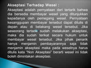 Akseptasi Terhadap Wesel :
Akseptasi adalah pernyataan dari tertarik bahwa
dia bersedia membayar wesel yang ditunjukkan
kepadanya oleh pemegang wesel. Pernyataan
kesanggupan membayar tersebut dapat ditulis di
depan atau di belakang wesel tersebut. Jika
seseorang tertarik sudah melakukan akseptasi,
maka dia sudah terikat secara hukum untuk
membayar wesel tersebut. Jika pihak penarik
hanya menjamin pembayarannya saja tidak
menjamin akseptasi maka pada weselnya harus
ditulis kata “Non Akseptasi” berarti wesel ini tidak
boleh dimintakan akseptasi.
 