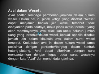 Aval dalam Wesel :
Aval adalah lembaga pemberian jaminan dalam hukum
wesel. Dalam hal ini pihak ketiga yang disebut “Avalis”
dapat menjamin bahwa jika wesel tersebut tidak
dibayarkan pada saatnya, maka pihak avalis tersebut yang
akan membayarnya. Aval dilakukan untuk seluruh jumlah
uang yang tersebut dalam wesel, kecuali apabila disebut
jumlah lain dalam klausula aval dalam surat wesel
tersebut. Kedudukan aval ini dalam hukum wesel sama
posisinya dengan ganrantor/borgtog dalam kontrak
hutang-piutang. Aval dapat diberikan dengan cara
mencantumkan dengan tegas pada surat weselnya
dengan kata “Aval” dan menandatanganinya.
 
