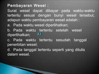 Pembayaran Wesel :
Surat wesel dapat dibayar pada waktu-waktu
tertentu sesuai dengan bunyi wesel tersebut,
adapun waktu pembayaran wesel adalah :
a. Pada waktu wesel diperlihatkan;
b. Pada waktu tertentu setelah wesel
diperlihatkan;
c. Pada waktu tertentu sesudah tanggal
penerbitan wesel;
d. Pada tanggal tertentu seperti yang ditulis
dalam wesel.
 