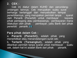 2. CEK :
Cek ini diatur dalam KUHD dan perundang-
undangan lainnya. Cek merupakan suatu surat
berharga bertanggal dan menyebutkan tempat
penerbitannya, yang merupakan perintah tanpa syarat
oleh Penarik (Penerbit) untuk membayar kepada
pihak pemegang atau pembawanya, pembayaran mana
dilakukan oleh pihak pembayar, yaitu Bank dari pihak
penerbit/ penarik.
Para pihak dalam Cek :
a. Penarik (Penerbit), adalah pihak yang
menerbitkan atau menandatangani surat cek;
b. Tertarik (Tersangkut), adalah pihak yang
diberikan perintah tanpa syarat untuk membayar suatu
cek, dalam hal ini adalah Bank dari pihak penarik.
 