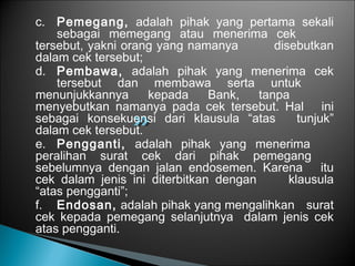 c. Pemegang, adalah pihak yang pertama sekali
sebagai memegang atau menerima cek
tersebut, yakni orang yang namanya disebutkan
dalam cek tersebut;
d. Pembawa, adalah pihak yang menerima cek
tersebut dan membawa serta untuk
menunjukkannya kepada Bank, tanpa
menyebutkan namanya pada cek tersebut. Hal ini
sebagai konsekuensi dari klausula “atas tunjuk”
dalam cek tersebut.
e. Pengganti, adalah pihak yang menerima
peralihan surat cek dari pihak pemegang
sebelumnya dengan jalan endosemen. Karena itu
cek dalam jenis ini diterbitkan dengan klausula
“atas pengganti”;
f. Endosan, adalah pihak yang mengalihkan surat
cek kepada pemegang selanjutnya dalam jenis cek
atas pengganti.
 