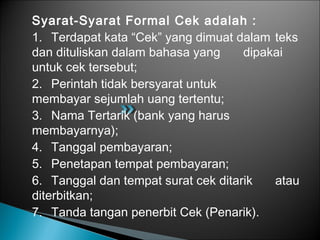 Syarat-Syarat Formal Cek adalah :
1. Terdapat kata “Cek” yang dimuat dalam teks
dan dituliskan dalam bahasa yang dipakai
untuk cek tersebut;
2. Perintah tidak bersyarat untuk
membayar sejumlah uang tertentu;
3. Nama Tertarik (bank yang harus
membayarnya);
4. Tanggal pembayaran;
5. Penetapan tempat pembayaran;
6. Tanggal dan tempat surat cek ditarik atau
diterbitkan;
7. Tanda tangan penerbit Cek (Penarik).
 