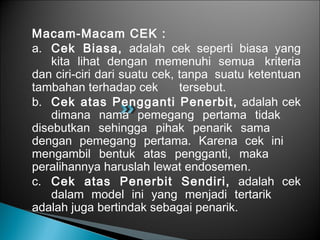 Macam-Macam CEK :
a. Cek Biasa, adalah cek seperti biasa yang
kita lihat dengan memenuhi semua kriteria
dan ciri-ciri dari suatu cek, tanpa suatu ketentuan
tambahan terhadap cek tersebut.
b. Cek atas Pengganti Penerbit, adalah cek
dimana nama pemegang pertama tidak
disebutkan sehingga pihak penarik sama
dengan pemegang pertama. Karena cek ini
mengambil bentuk atas pengganti, maka
peralihannya haruslah lewat endosemen.
c. Cek atas Penerbit Sendiri, adalah cek
dalam model ini yang menjadi tertarik
adalah juga bertindak sebagai penarik.
 