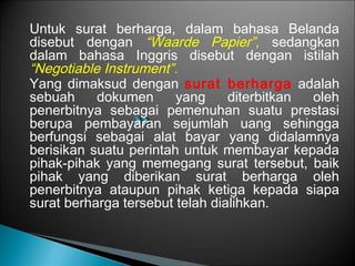 Untuk surat berharga, dalam bahasa Belanda
disebut dengan “Waarde Papier”, sedangkan
dalam bahasa Inggris disebut dengan istilah
“Negotiable Instrument”.
Yang dimaksud dengan surat berharga adalah
sebuah dokumen yang diterbitkan oleh
penerbitnya sebagai pemenuhan suatu prestasi
berupa pembayaran sejumlah uang sehingga
berfungsi sebagai alat bayar yang didalamnya
berisikan suatu perintah untuk membayar kepada
pihak-pihak yang memegang surat tersebut, baik
pihak yang diberikan surat berharga oleh
penerbitnya ataupun pihak ketiga kepada siapa
surat berharga tersebut telah dialihkan.
 