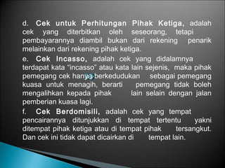 d. Cek untuk Perhitungan Pihak Ketiga, adalah
cek yang diterbitkan oleh seseorang, tetapi
pembayarannya diambil bukan dari rekening penarik
melainkan dari rekening pihak ketiga.
e. Cek Incasso, adalah cek yang didalamnya
terdapat kata “incasso” atau kata lain sejenis, maka pihak
pemegang cek hanya berkedudukan sebagai pemegang
kuasa untuk menagih, berarti pemegang tidak boleh
mengalihkan kepada pihak lain selain dengan jalan
pemberian kuasa lagi.
f. Cek Berdomisili, adalah cek yang tempat
pencairannya ditunjukkan di tempat tertentu yakni
ditempat pihak ketiga atau di tempat pihak tersangkut.
Dan cek ini tidak dapat dicairkan di tempat lain.
 