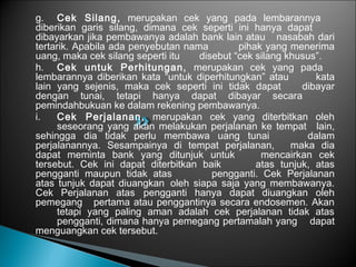 g. Cek Silang, merupakan cek yang pada lembarannya
diberikan garis silang, dimana cek seperti ini hanya dapat
dibayarkan jika pembawanya adalah bank lain atau nasabah dari
tertarik. Apabila ada penyebutan nama pihak yang menerima
uang, maka cek silang seperti itu disebut “cek silang khusus”.
h. Cek untuk Perhitungan, merupakan cek yang pada
lembarannya diberikan kata “untuk diperhitungkan” atau kata
lain yang sejenis, maka cek seperti ini tidak dapat dibayar
dengan tunai, tetapi hanya dapat dibayar secara
pemindahbukuan ke dalam rekening pembawanya.
i. Cek Perjalanan, merupakan cek yang diterbitkan oleh
seseorang yang akan melakukan perjalanan ke tempat lain,
sehingga dia tidak perlu membawa uang tunai dalam
perjalanannya. Sesampainya di tempat perjalanan, maka dia
dapat meminta bank yang ditunjuk untuk mencairkan cek
tersebut. Cek ini dapat diterbitkan baik atas tunjuk, atas
pengganti maupun tidak atas pengganti. Cek Perjalanan
atas tunjuk dapat diuangkan oleh siapa saja yang membawanya.
Cek Perjalanan atas pengganti hanya dapat diuangkan oleh
pemegang pertama atau penggantinya secara endosemen. Akan
tetapi yang paling aman adalah cek perjalanan tidak atas
pengganti, dimana hanya pemegang pertamalah yang dapat
menguangkan cek tersebut.
 