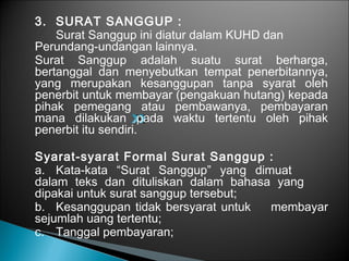 3. SURAT SANGGUP :
Surat Sanggup ini diatur dalam KUHD dan
Perundang-undangan lainnya.
Surat Sanggup adalah suatu surat berharga,
bertanggal dan menyebutkan tempat penerbitannya,
yang merupakan kesanggupan tanpa syarat oleh
penerbit untuk membayar (pengakuan hutang) kepada
pihak pemegang atau pembawanya, pembayaran
mana dilakukan pada waktu tertentu oleh pihak
penerbit itu sendiri.
Syarat-syarat Formal Surat Sanggup :
a. Kata-kata “Surat Sanggup” yang dimuat
dalam teks dan dituliskan dalam bahasa yang
dipakai untuk surat sanggup tersebut;
b. Kesanggupan tidak bersyarat untuk membayar
sejumlah uang tertentu;
c. Tanggal pembayaran;
 