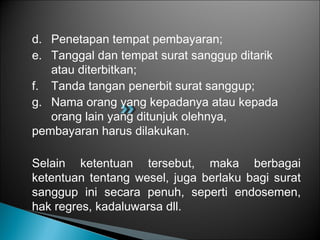 d. Penetapan tempat pembayaran;
e. Tanggal dan tempat surat sanggup ditarik
atau diterbitkan;
f. Tanda tangan penerbit surat sanggup;
g. Nama orang yang kepadanya atau kepada
orang lain yang ditunjuk olehnya,
pembayaran harus dilakukan.
Selain ketentuan tersebut, maka berbagai
ketentuan tentang wesel, juga berlaku bagi surat
sanggup ini secara penuh, seperti endosemen,
hak regres, kadaluwarsa dll.
 