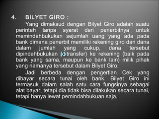 4. BILYET GIRO :
Yang dimaksud dengan Bilyet Giro adalah suatu
perintah tanpa syarat dari penerbitnya untuk
memindahbukukan sejumlah uang yang ada pada
bank dimana penerbit memiliki rekening giro dan dana
dalam jumlah yang cukup, dana tersebut
dipindahbukukan (ditransfer) ke rekening (baik pada
bank yang sama, maupun ke bank lain) milik pihak
yang namanya tersebut dalam Bilyet Giro.
Jadi berbeda dengan pengertian Cek yang
dibayar secara tunai oleh bank. Bilyet Giro ini
termasuk dalam salah satu cara fungsinya sebagai
alat bayar, tetapi dia tidak bisa dilakukan secara tunai,
tetapi hanya lewat pemindahbukuan saja.
 