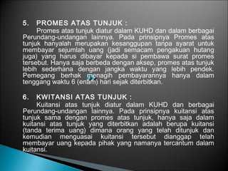 5. PROMES ATAS TUNJUK :
Promes atas tunjuk diatur dalam KUHD dan dalam berbagai
Perundang-undangan lainnya. Pada prinsipnya Promes atas
tunjuk hanyalah merupakan kesanggupan tanpa syarat untuk
membayar sejumlah uang (jadi semacam pengakuan hutang
juga) yang harus dibayar kepada si pembawa surat promes
tersebut. Hanya saja berbeda dengan aksep, promes atas tunjuk
lebih sederhana dengan jangka waktu yang lebih pendek.
Pemegang berhak menagih pembayarannya hanya dalam
tenggang waktu 6 (enam) hari sejak diterbitkan.
6. KWITANSI ATAS TUNJUK :
Kuitansi atas tunjuk diatur dalam KUHD dan berbagai
Perundang-undangan lainnya. Pada prinsipnya kuitansi atas
tunjuk sama dengan promes atas tunjuk, hanya saja dalam
kuitansi atas tunjuk yang diterbitkan adalah berupa kuitansi
(tanda terima uang) dimana orang yang telah ditunjuk dan
kemudian menguasai kuitansi tersebut dianggap telah
membayar uang kepada pihak yang namanya tercantum dalam
kuitansi.
 