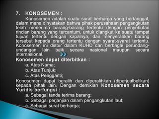 7. KONOSEMEN :
Konosemen adalah suatu surat berharga yang bertanggal,
dalam mana dinyatakan bahwa pihak perusahaan pengangkutan
telah menerima barang-barang tertentu dengan penyebutan
rincian barang yang tercantum, untuk diangkut ke suatu tempat
tujuan tertentu dengan kapalnya, dan menyerahkan barang
tersebut kepada orang tertentu dengan syarat-syarat tertentu.
Konosemen ini diatur dalam KUHD dan berbagai perundang-
undangan lain baik secara nasional maupun secara
internasional.
Konosemen dapat diterbitkan :
a. Atas Nama;
b. Atas Tunjuk;
c. Atas Pengganti;
Konosemen dapat beralih dan diperalihkan (diperjualbelikan)
kepada pihak lain. Dengan demikian Konosemen secara
Yuridis berfungsi :
a. Sebagai tanda terima barang;
b. Sebagai perjanjian dalam pengangkutan laut;
c. Sebagai surat berharga;
 