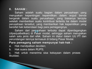 8. SAHAM :
Saham adalah suatu bagian dalam perusahaan yang
merupakan kepentingan kepemilikan dalam wujud benda
bergerak dalam suatu perusahaan, yang biasanya tercipta
setelah memberikan suatu kontribusi tertentu ke dalam modal
perusahaan tersebut, yang memberikan hak kepemilikan yang
bersifat hak kebendaan bagi para pemegangnya.
Saham dari perusahaan terbuka dapat diperdagangkan
(diperjualbelikan) di Pasar modal, sehingga saham merupakan
salah satu jenis dari efek. Saham ini diatur dalam UU PT dan
perundangan lainnya termasuk di bidang Pasar Modal.
Para pemegang saham mempunyai hak-hak :
a. Hak mendpatkan deviden;
b. Hak suara dalam RUPS;
c. Hak untuk menerima sisa kekayaan dalam proses
likuidasi.
 