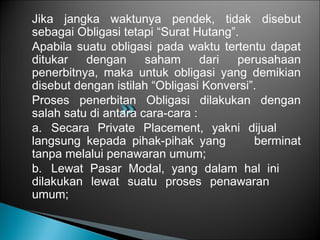 Jika jangka waktunya pendek, tidak disebut
sebagai Obligasi tetapi “Surat Hutang”.
Apabila suatu obligasi pada waktu tertentu dapat
ditukar dengan saham dari perusahaan
penerbitnya, maka untuk obligasi yang demikian
disebut dengan istilah “Obligasi Konversi”.
Proses penerbitan Obligasi dilakukan dengan
salah satu di antara cara-cara :
a. Secara Private Placement, yakni dijual
langsung kepada pihak-pihak yang berminat
tanpa melalui penawaran umum;
b. Lewat Pasar Modal, yang dalam hal ini
dilakukan lewat suatu proses penawaran
umum;
 