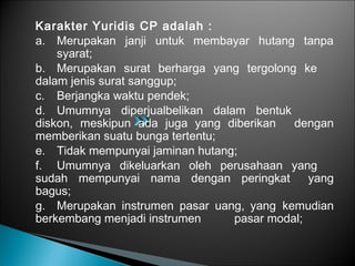 Karakter Yuridis CP adalah :
a. Merupakan janji untuk membayar hutang tanpa
syarat;
b. Merupakan surat berharga yang tergolong ke
dalam jenis surat sanggup;
c. Berjangka waktu pendek;
d. Umumnya diperjualbelikan dalam bentuk
diskon, meskipun ada juga yang diberikan dengan
memberikan suatu bunga tertentu;
e. Tidak mempunyai jaminan hutang;
f. Umumnya dikeluarkan oleh perusahaan yang
sudah mempunyai nama dengan peringkat yang
bagus;
g. Merupakan instrumen pasar uang, yang kemudian
berkembang menjadi instrumen pasar modal;
 
