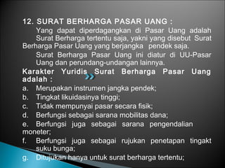 12. SURAT BERHARGA PASAR UANG :
Yang dapat diperdagangkan di Pasar Uang adalah
Surat Berharga tertentu saja, yakni yang disebut Surat
Berharga Pasar Uang yang berjangka pendek saja.
Surat Berharga Pasar Uang ini diatur di UU-Pasar
Uang dan perundang-undangan lainnya.
Karakter Yuridis Surat Berharga Pasar Uang
adalah :
a. Merupakan instrumen jangka pendek;
b. Tingkat likuidasinya tinggi;
c. Tidak mempunyai pasar secara fisik;
d. Berfungsi sebagai sarana mobilitas dana;
e. Berfungsi juga sebagai sarana pengendalian
moneter;
f. Berfungsi juga sebagai rujukan penetapan tingakt
suku bunga;
g. Ditujukan hanya untuk surat berharga tertentu;
 