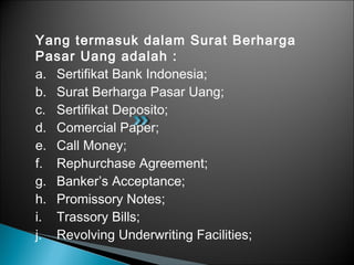 Yang termasuk dalam Surat Berharga
Pasar Uang adalah :
a. Sertifikat Bank Indonesia;
b. Surat Berharga Pasar Uang;
c. Sertifikat Deposito;
d. Comercial Paper;
e. Call Money;
f. Rephurchase Agreement;
g. Banker’s Acceptance;
h. Promissory Notes;
i. Trassory Bills;
j. Revolving Underwriting Facilities;
 