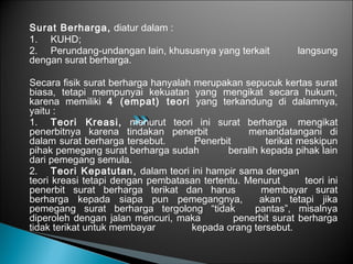 Surat Berharga, diatur dalam :
1. KUHD;
2. Perundang-undangan lain, khususnya yang terkait langsung
dengan surat berharga.
Secara fisik surat berharga hanyalah merupakan sepucuk kertas surat
biasa, tetapi mempunyai kekuatan yang mengikat secara hukum,
karena memiliki 4 (empat) teori yang terkandung di dalamnya,
yaitu :
1. Teori Kreasi, menurut teori ini surat berharga mengikat
penerbitnya karena tindakan penerbit menandatangani di
dalam surat berharga tersebut. Penerbit terikat meskipun
pihak pemegang surat berharga sudah beralih kepada pihak lain
dari pemegang semula.
2. Teori Kepatutan, dalam teori ini hampir sama dengan
teori kreasi tetapi dengan pembatasan tertentu. Menurut teori ini
penerbit surat berharga terikat dan harus membayar surat
berharga kepada siapa pun pemegangnya, akan tetapi jika
pemegang surat berharga tergolong “tidak pantas”, misalnya
diperoleh dengan jalan mencuri, maka penerbit surat berharga
tidak terikat untuk membayar kepada orang tersebut.
 