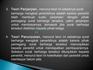 3. Teori Perjanjian, menurut teori ini sebabnya surat
berharga mengikat penerbitnya adalah karena penerbit
telah membuat suatu perjanjian dengan pihak
pemegang surat berharga tersebut, yakni perjanjian
untuk membayarnya, termasuk jika surat berharga
tersebut dialihkan kepada pihak ketiga.
4. Teori Penunjukan, menurut teori ini sebabnya surat
berharga mengikat penerbitnya adalah karena pihak
pemegang surat berharga tersebut menunjukkan
kepada penerbit untuk mendapatkan pembayarannya.
Sebelum surat berharga tersebut ditunjukkan kepada
penerbit, menurut teori ini keterikatan dari penerbit untuk
membayar belum ada.
 