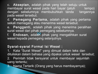 c. Akseptan, adalah pihak yang telah setuju untuk
membayar surat wesel pada hari bayar (jatuh tempo)
dengan sebelumnya membubuhkan tanda tangannya
pada wesel tersebut.
d. Pemegang Pertama, adalah pihak yang pertama
sekali memegang atau menerima wesel tersebut.
e. Pengganti, adalah pihak yang menerima peralihan
surat wesel dari pihak pemegang sebelumnya.
f. Endosan, adalah pihak yang mengalihkan surat
wesel kepada pemegang selanjutnya.
Syarat-syarat Formal Isi Wesel :
1. Kata “Surat Wesel” yang dimuat dalam teks dan
dituliskan dalam bahasa yang dipakai untuk wesel tersebut;
2. Perintah tidak bersyarat untuk membayar sejumlah
uang tertentu;
3. Nama Tertarik (Orang yang harus membayarnya);
 