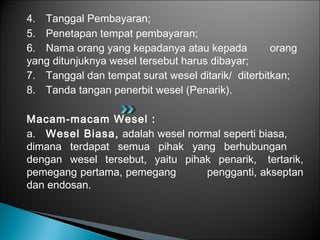 4. Tanggal Pembayaran;
5. Penetapan tempat pembayaran;
6. Nama orang yang kepadanya atau kepada orang
yang ditunjuknya wesel tersebut harus dibayar;
7. Tanggal dan tempat surat wesel ditarik/ diterbitkan;
8. Tanda tangan penerbit wesel (Penarik).
Macam-macam Wesel :
a. Wesel Biasa, adalah wesel normal seperti biasa,
dimana terdapat semua pihak yang berhubungan
dengan wesel tersebut, yaitu pihak penarik, tertarik,
pemegang pertama, pemegang pengganti, akseptan
dan endosan.
 