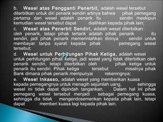 b. Wesel atas Pengganti Penerbit, adalah wesel tersebut
diterbitkan untuk diri penarik sendiri artinya bahwa pihak pemegang
pertama dari wesel adalah penarik itu sendiri meskipun
kemudian wesel tersebut dapat dialihkan kepada pihak lain;
c. Wesel atas Penerbit Sendiri, adalah wesel diterbitkan
oleh penarik, tetapi pihak tertarik adalah pihak penarik itu
sendiri, jadi pihak penarik memerintahkan dirinya sendiri untuk
membayar tanpa syarat kepada pihak pemegang wesel
tersebut;
d. Wesel untuk Perhitungan Pihak Ketiga, adalah wesel
untuk perhitungan pihak ketiga, jadi wesel yang tidak diterbitkan oleh
penarik sendiri, tetapi diterbitkan oleh pihak ketiga untuk
penarik itu sendiri. Pihak ketiga tersebut misalnya pihak
Bank dimana pihak penarik mempunyai rekeningnya;
e. Wesel Inkasso, adalah wesel yang memberikan kuasa
kepada pemegangnya untuk menagih sejumlah uang, sehingga
wesel ini tidak dapat dipindah tangankan. Dalam hal ini pihak
pemegang wesel tersebut menjadi sebagai pemegang kuasa,
sehingga dia tidak mengendosemenkan kepada pihak lain, tetapi
dapat memberi kuasa lagi kepada pihak lain.
 