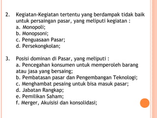 2. Kegiatan-Kegiatan tertentu yang berdampak tidak baik
untuk persaingan pasar, yang meliputi kegiatan :
a. Monopoli;
b. Monopsoni;
c. Penguasaan Pasar;
d. Persekongkolan;
3. Posisi dominan di Pasar, yang meliputi :
a. Pencegahan konsumen untuk memperoleh barang
atau jasa yang bersaing;
b. Pembatasan pasar dan Pengembangan Teknologi;
c. Menghambat pesaing untuk bisa masuk pasar;
d. Jabatan Rangkap;
e. Pemilikan Saham;
f. Merger, Akuisisi dan konsolidasi;
 